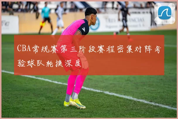 CBA常规赛第三阶段赛程密集对阵考验球队轮换深度
