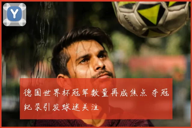德国世界杯冠军数量再成焦点 夺冠纪录引发球迷关注