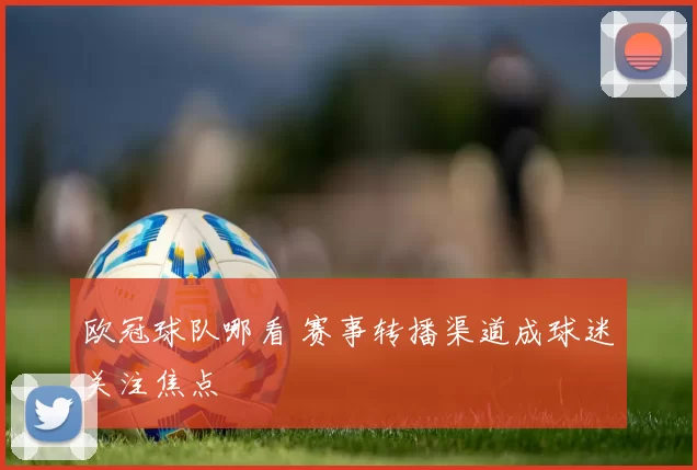 欧冠球队哪看 赛事转播渠道成球迷关注焦点