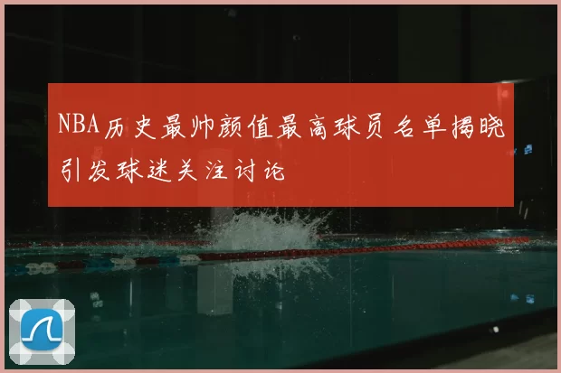 NBA历史最帅颜值最高球员名单揭晓引发球迷关注讨论