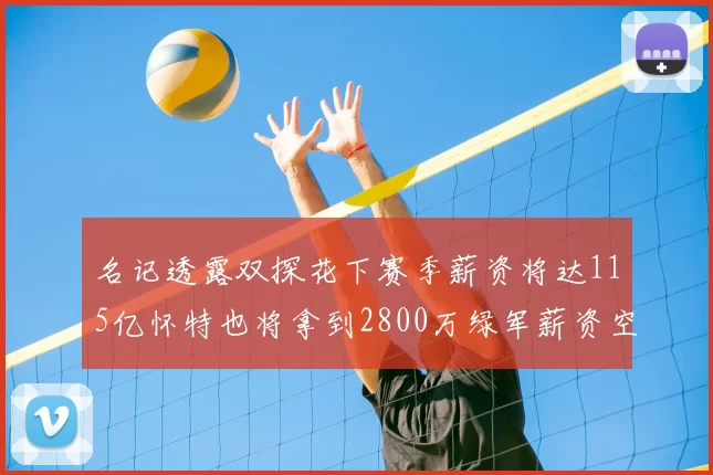 名记透露双探花下赛季薪资将达115亿怀特也将拿到2800万绿军薪资空间依旧紧张