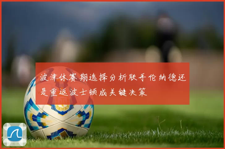 波津休赛期选择分析联手伦纳德还是重返波士顿成关键决策