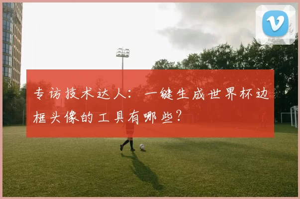 专访技术达人:一键生成世界杯边框头像的工具有哪些?