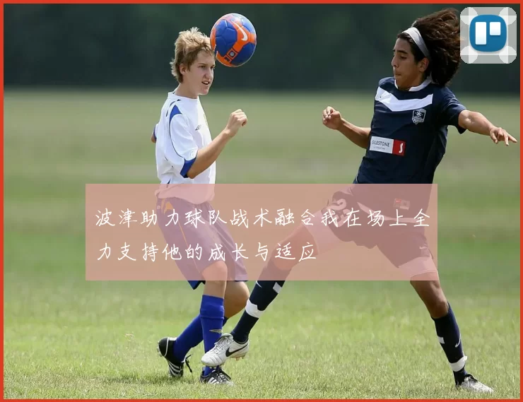 波津助力球队战术融合我在场上全力支持他的成长与适应
