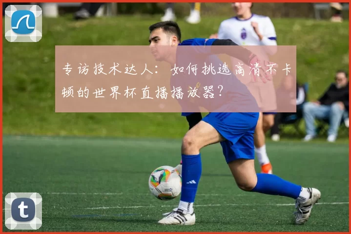 专访技术达人:如何挑选高清不卡顿的世界杯直播播放器?