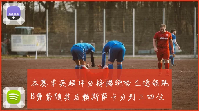 本赛季英超评分榜揭晓哈兰德领跑B费紧随其后赖斯萨卡分列三四位