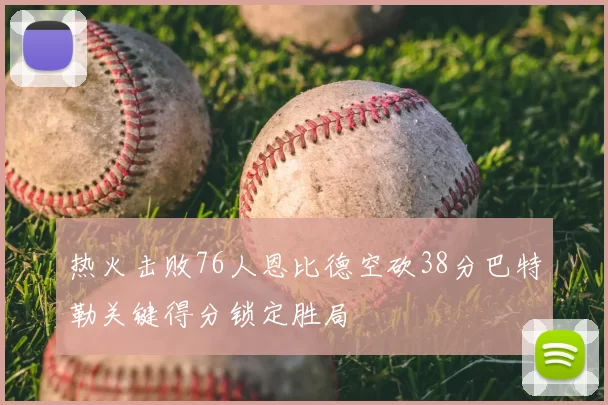 热火击败76人恩比德空砍38分巴特勒关键得分锁定胜局
