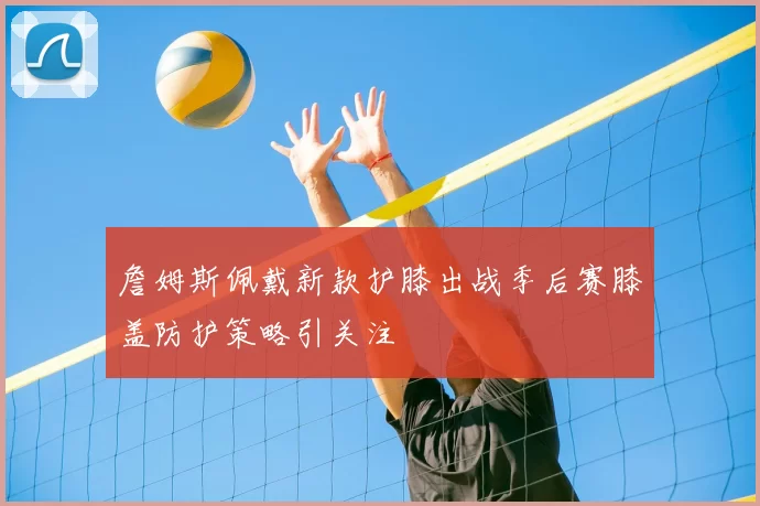 詹姆斯佩戴新款护膝出战季后赛膝盖防护策略引关注