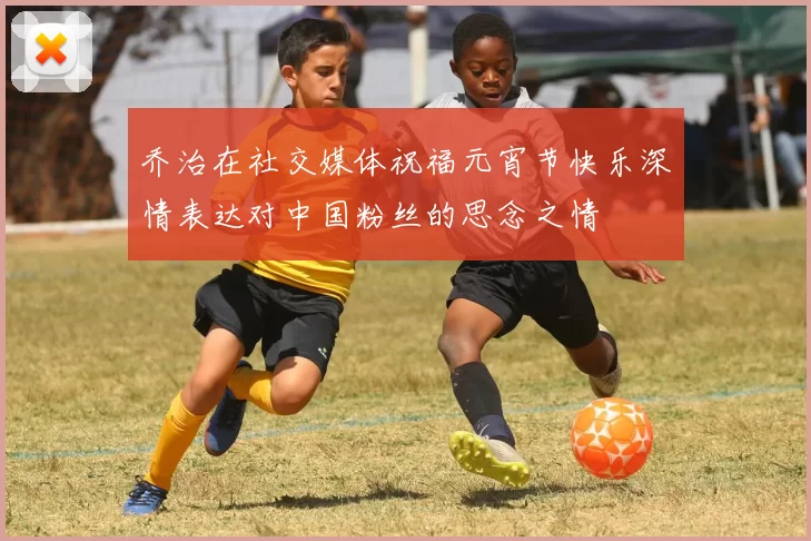 乔治在社交媒体祝福元宵节快乐深情表达对中国粉丝的思念之情