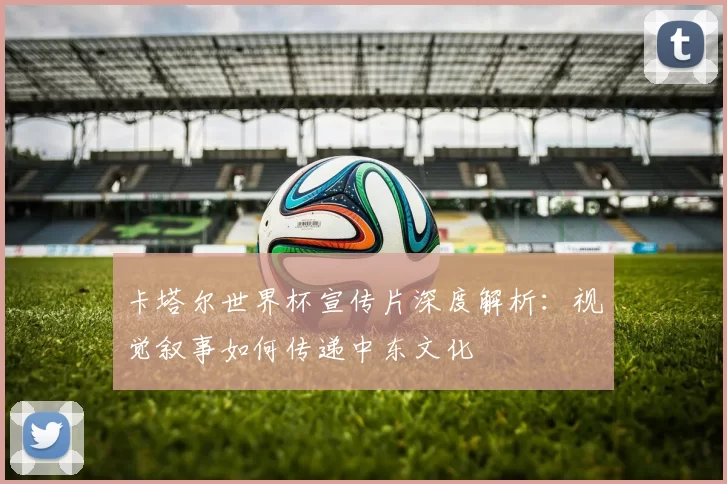 卡塔尔世界杯宣传片深度解析:视觉叙事如何传递中东文化