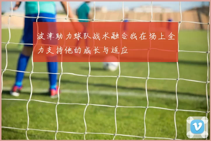 波津助力球队战术融合我在场上全力支持他的成长与适应