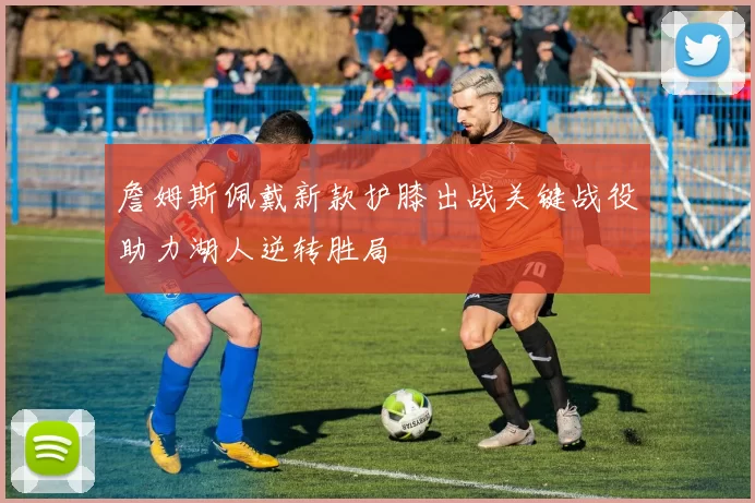 詹姆斯佩戴新款护膝出战关键战役助力湖人逆转胜局