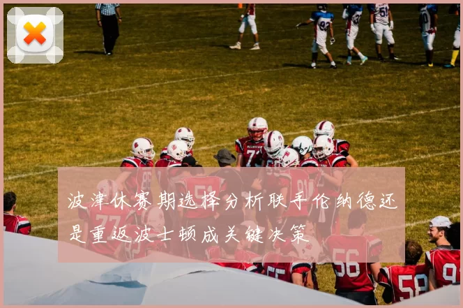波津休赛期选择分析联手伦纳德还是重返波士顿成关键决策