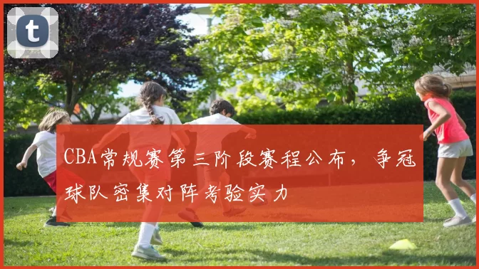 CBA常规赛第三阶段赛程公布，争冠球队密集对阵考验实力
