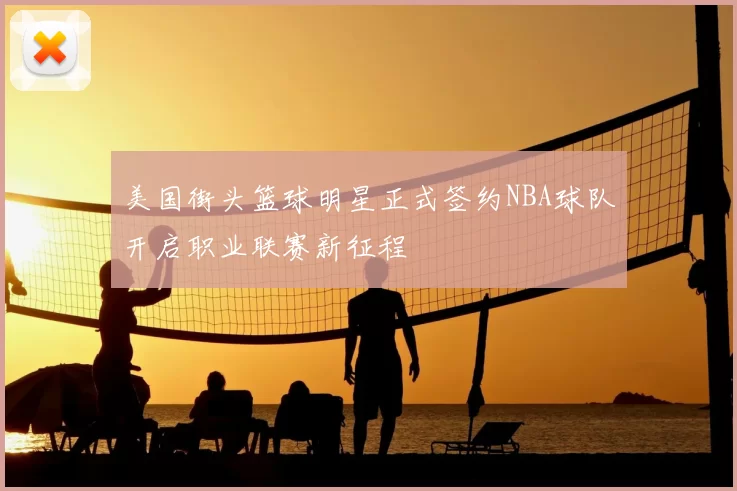 美国街头篮球明星正式签约NBA球队开启职业联赛新征程