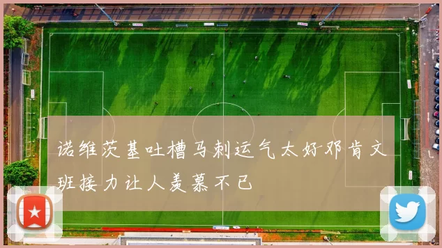 诺维茨基吐槽马刺运气太好邓肯文班接力让人羡慕不已